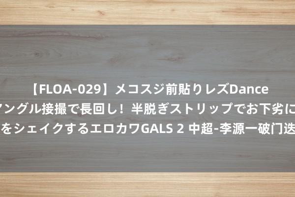 【FLOA-029】メコスジ前貼りレズDance オマ○コ喰い込みをローアングル接撮で長回し！半脱ぎストリップでお下劣にケツをシェイクするエロカワGALS 2 中超-李源一破门迭戈扳平 泰山主场1-1遭海给力平