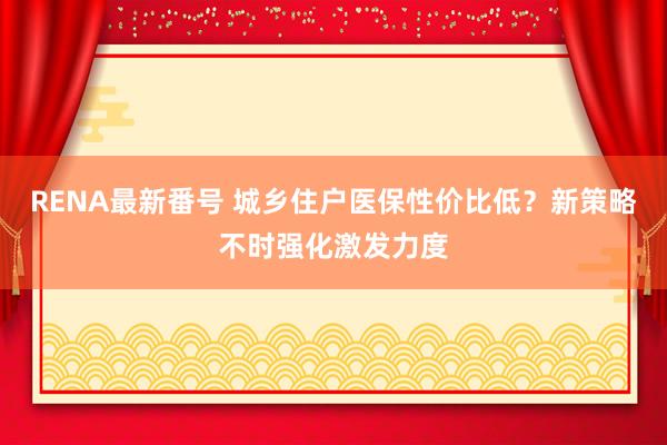 RENA最新番号 城乡住户医保性价比低？新策略不时强化激发力度