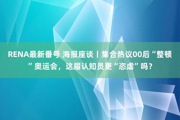 RENA最新番号 海报座谈丨集合热议00后“整顿”奥运会，这届认知员更“恣虐”吗？