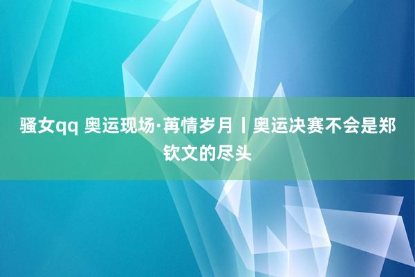 骚女qq 奥运现场·苒情岁月丨奥运决赛不会是郑钦文的尽头