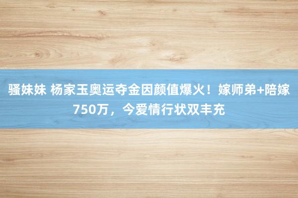 骚妹妹 杨家玉奥运夺金因颜值爆火！嫁师弟+陪嫁750万，今爱情行状双丰充