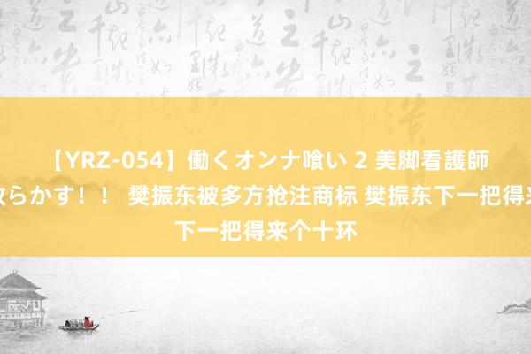 【YRZ-054】働くオンナ喰い 2 美脚看護師を食い散らかす！！ 樊振东被多方抢注商标 樊振东下一把得来个十环