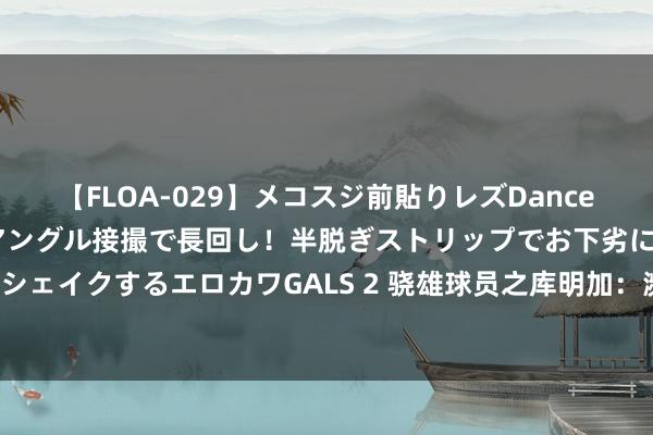 【FLOA-029】メコスジ前貼りレズDance オマ○コ喰い込みをローアングル接撮で長回し！半脱ぎストリップでお下劣にケツをシェイクするエロカワGALS 2 骁雄球员之库明加：濒临大协议，库明加需要更多戏份！