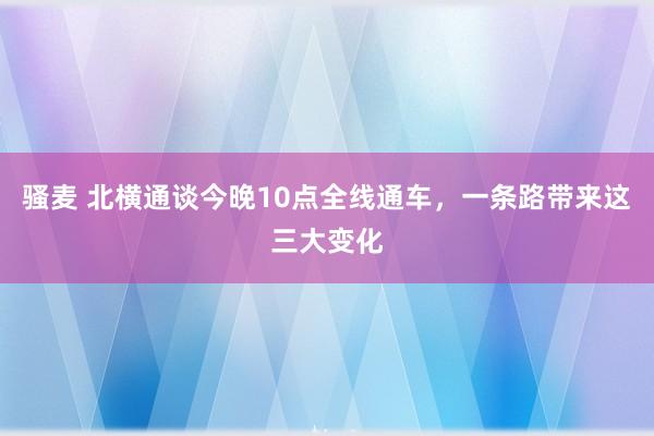 骚麦 北横通谈今晚10点全线通车，一条路带来这三大变化