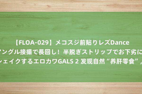 【FLOA-029】メコスジ前貼りレズDance オマ○コ喰い込みをローアングル接撮で長回し！半脱ぎストリップでお下劣にケツをシェイクするエロカワGALS 2 发现自然“养肝零食”，常吃助你排毒养颜，舒徐肝脏包袱