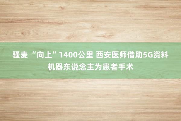 骚麦 “向上”1400公里 西安医师借助5G资料机器东说念主为患者手术