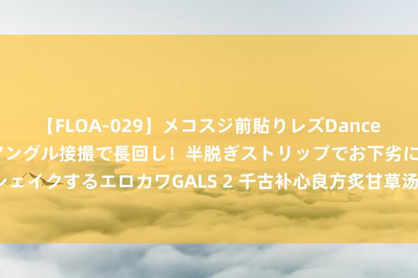 【FLOA-029】メコスジ前貼りレズDance オマ○コ喰い込みをローアングル接撮で長回し！半脱ぎストリップでお下劣にケツをシェイクするエロカワGALS 2 千古补心良方炙甘草汤：治愈心慌、心悸、心律不都（一）