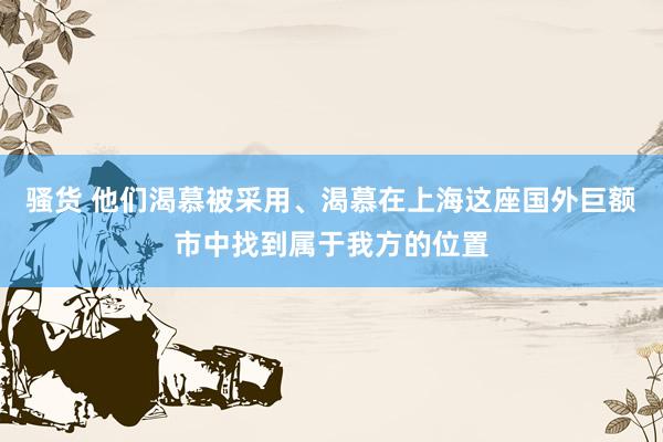 骚货 他们渴慕被采用、渴慕在上海这座国外巨额市中找到属于我方的位置