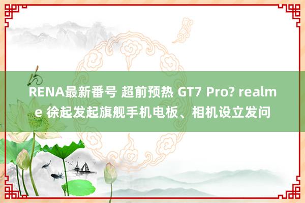 RENA最新番号 超前预热 GT7 Pro? realme 徐起发起旗舰手机电板、相机设立发问