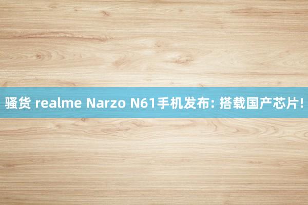 骚货 realme Narzo N61手机发布: 搭载国产芯片!