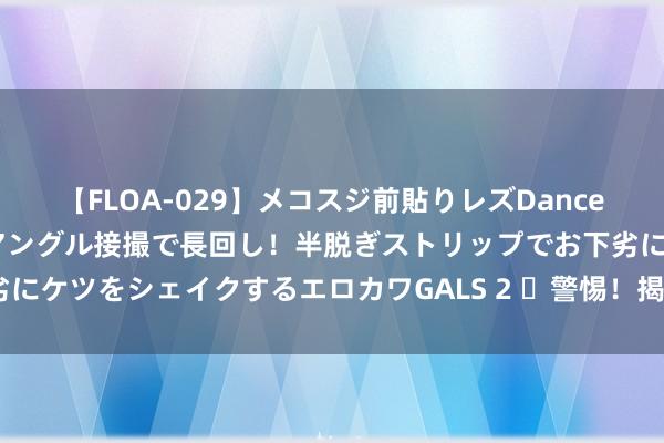 【FLOA-029】メコスジ前貼りレズDance オマ○コ喰い込みをローアングル接撮で長回し！半脱ぎストリップでお下劣にケツをシェイクするエロカワGALS 2 ​警惕！揭秘身段有凉气的4个剖释