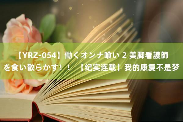 【YRZ-054】働くオンナ喰い 2 美脚看護師を食い散らかす！！ 【纪实连载】我的康复不是梦