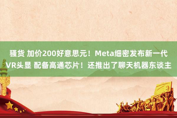 骚货 加价200好意思元！Meta细密发布新一代VR头显 配备高通芯片！还推出了聊天机器东谈主