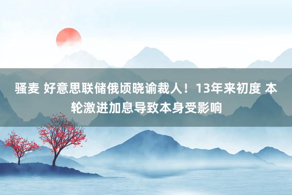 骚麦 好意思联储俄顷晓谕裁人！13年来初度 本轮激进加息导致本身受影响