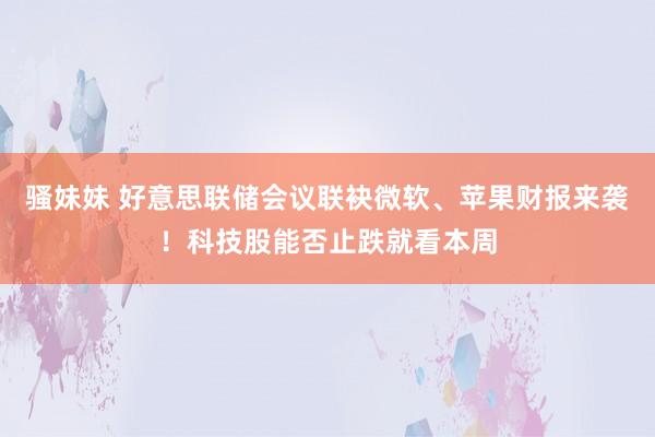 骚妹妹 好意思联储会议联袂微软、苹果财报来袭！科技股能否止跌就看本周