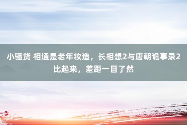 小骚货 相通是老年妆造，长相想2与唐朝诡事录2比起来，差距一目了然