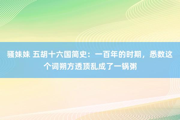 骚妹妹 五胡十六国简史：一百年的时期，悉数这个词朔方透顶乱成了一锅粥