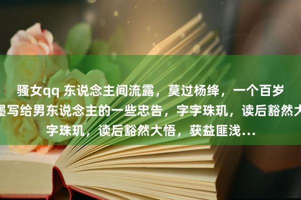 骚女qq 东说念主间流露，莫过杨绛，一个百岁老东说念主用翰墨写给男东说念主的一些忠告，字字珠玑，读后豁然大悟，获益匪浅…