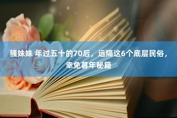 骚妹妹 年过五十的70后，远隔这6个底层民俗，幸免暮年秘籍