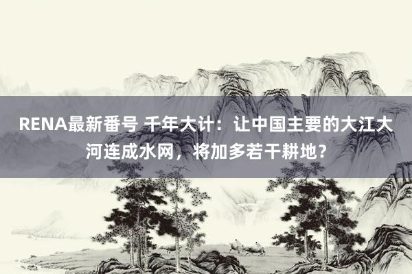 RENA最新番号 千年大计：让中国主要的大江大河连成水网，将加多若干耕地？