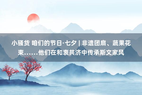 小骚货 咱们的节日·七夕 | 非遗团扇、蔬果花束……他们在和衷共济中传承斯文家风