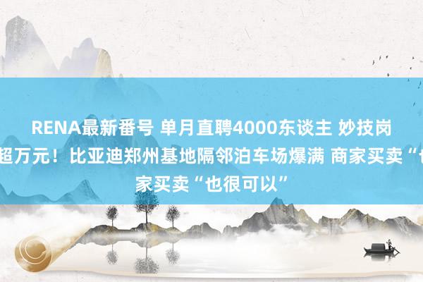 RENA最新番号 单月直聘4000东谈主 妙技岗月收入可超万元！比亚迪郑州基地隔邻泊车场爆满 商家买卖“也很可以”