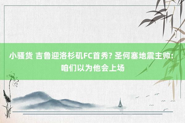 小骚货 吉鲁迎洛杉矶FC首秀? 圣何塞地震主帅: 咱们以为他会上场