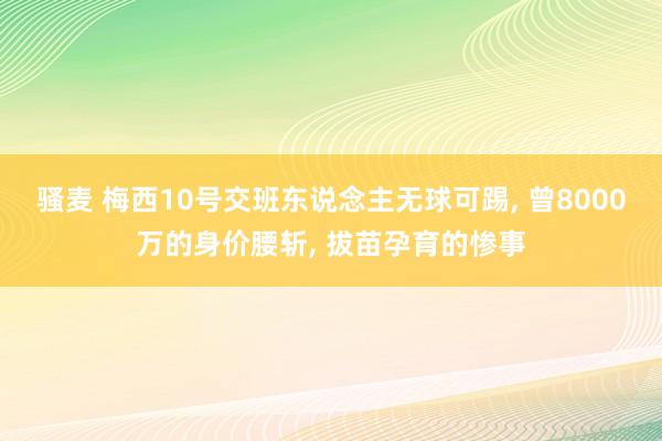 骚麦 梅西10号交班东说念主无球可踢， 曾8000万的身价腰斩， 拔苗孕育的惨事