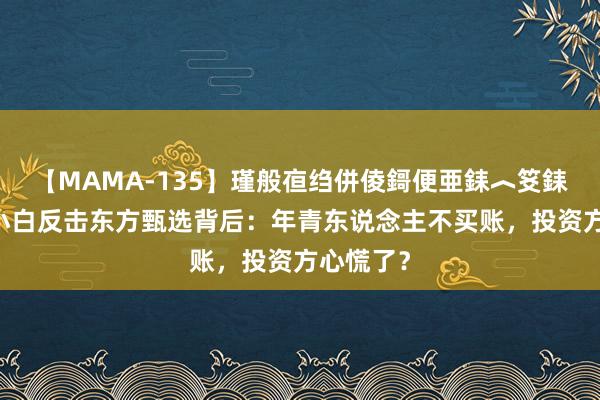 【MAMA-135】瑾般亱绉併倰鎶便亜銇︿笅銇曘亜 江小白反击东方甄选背后：年青东说念主不买账，投资方心慌了？