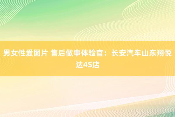 男女性爱图片 售后做事体验官：长安汽车山东翔悦达4S店