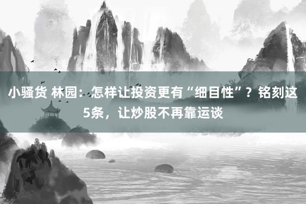 小骚货 林园：怎样让投资更有“细目性”？铭刻这5条，让炒股不再靠运谈