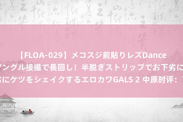 【FLOA-029】メコスジ前貼りレズDance オマ○コ喰い込みをローアングル接撮で長回し！半脱ぎストリップでお下劣にケツをシェイクするエロカワGALS 2 中原时评：下半年市集乐见增量政策