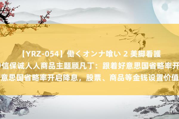 【YRZ-054】働くオンナ喰い 2 美脚看護師を食い散らかす！！ 中信保诚人人商品主题顾凡丁：跟着好意思国省略率开启降息，股票、商品等金钱设置价值或逐渐深刻