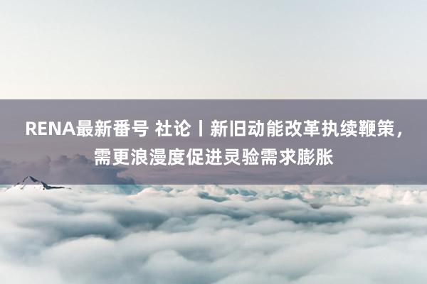 RENA最新番号 社论丨新旧动能改革执续鞭策，需更浪漫度促进灵验需求膨胀