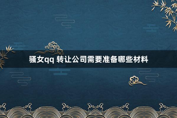 骚女qq 转让公司需要准备哪些材料