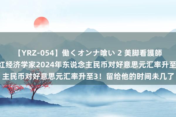 【YRZ-054】働くオンナ喰い 2 美脚看護師を食い散らかす！！ 网红经济学家2024年东说念主民币对好意思元汇率升至3！留给他的时间未几了