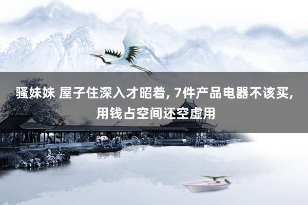 骚妹妹 屋子住深入才昭着， 7件产品电器不该买， 用钱占空间还空虚用