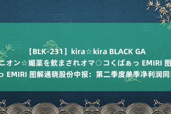 【BLK-231】kira☆kira BLACK GAL 黒ギャル中出し温泉コンパニオン☆媚薬を飲まされオマ○コくぱぁっ EMIRI 图解通晓股份中报：第二季度单季净利润同比减60.20%