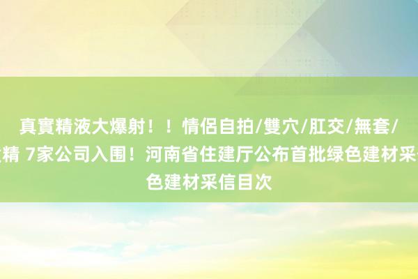 真實精液大爆射！！情侶自拍/雙穴/肛交/無套/大量噴精 7家公司入围！河南省住建厅公布首批绿色建材采信目次