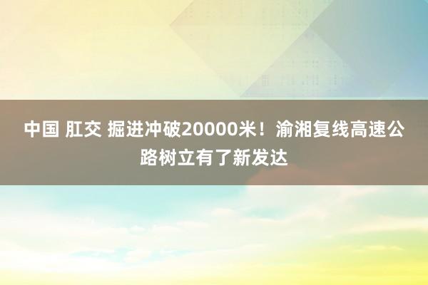 中国 肛交 掘进冲破20000米！渝湘复线高速公路树立有了新发达