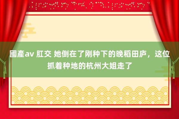 國產av 肛交 她倒在了刚种下的晚稻田庐，这位抓着种地的杭州大姐走了