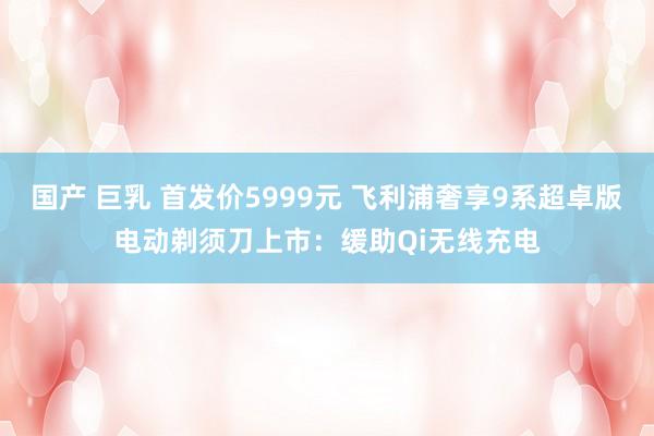 国产 巨乳 首发价5999元 飞利浦奢享9系超卓版电动剃须刀上市：缓助Qi无线充电