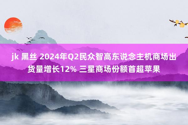 jk 黑丝 2024年Q2民众智高东说念主机商场出货量增长12% 三星商场份额首超苹果