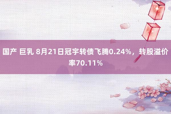 国产 巨乳 8月21日冠宇转债飞腾0.24%，转股溢价率70.11%