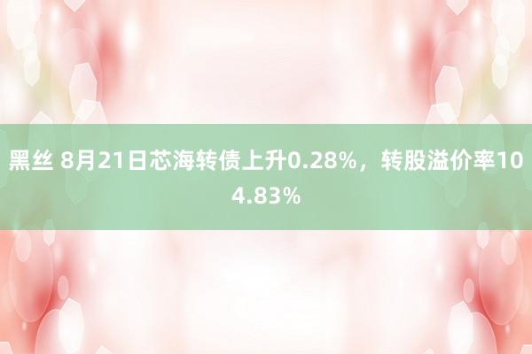 黑丝 8月21日芯海转债上升0.28%，转股溢价率104.83%