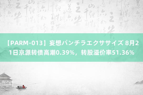 【PARM-013】妄想パンチラエクササイズ 8月21日京源转债高潮0.39%，转股溢价率51.36%