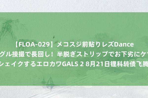 【FLOA-029】メコスジ前貼りレズDance オマ○コ喰い込みをローアングル接撮で長回し！半脱ぎストリップでお下劣にケツをシェイクするエロカワGALS 2 8月21日锂科转债飞腾0.42%，转股溢价率230.68%