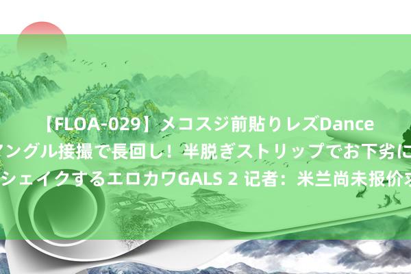 【FLOA-029】メコスジ前貼りレズDance オマ○コ喰い込みをローアングル接撮で長回し！半脱ぎストリップでお下劣にケツをシェイクするエロカワGALS 2 记者：米兰尚未报价求购科内，门兴要价至少2000万欧