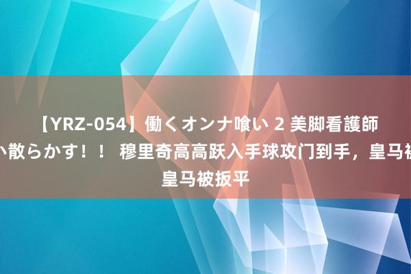 【YRZ-054】働くオンナ喰い 2 美脚看護師を食い散らかす！！ 穆里奇高高跃入手球攻门到手，皇马被扳平