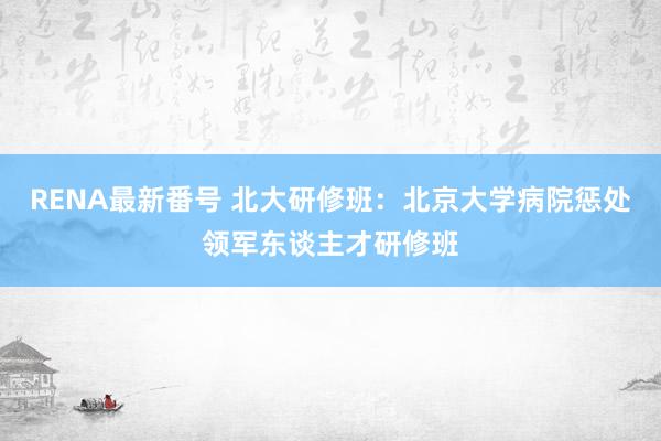 RENA最新番号 北大研修班：北京大学病院惩处领军东谈主才研修班